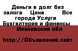 Деньги в долг без залога  › Цена ­ 100 - Все города Услуги » Бухгалтерия и финансы   . Ивановская обл.